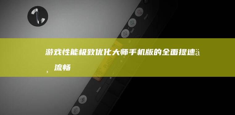 游戏性能极致优化大师：手机版的全面提速与流畅体验