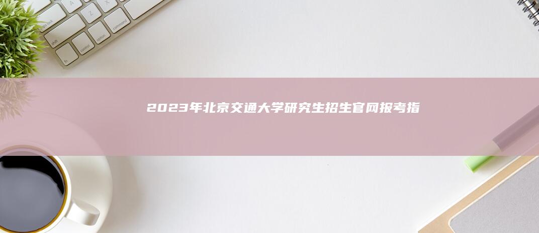 2023年北京交通大学研究生招生官网：报考指南与最新信息速递